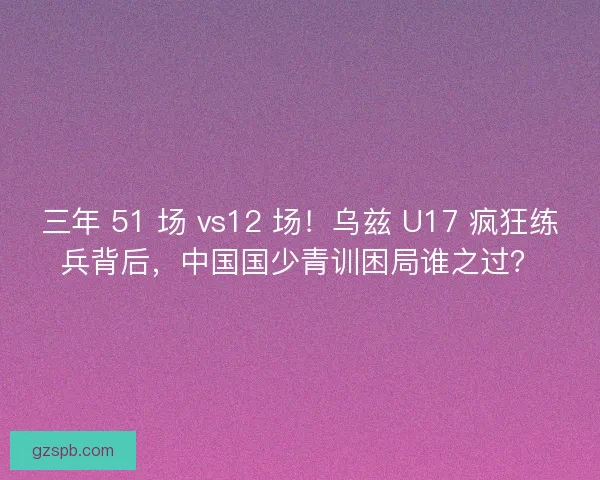 三年 51 场 vs12 场！乌兹 U17 疯狂练兵背后，中国国少青训困局谁之过？