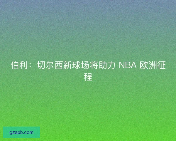 伯利：切尔西新球场将助力 NBA 欧洲征程