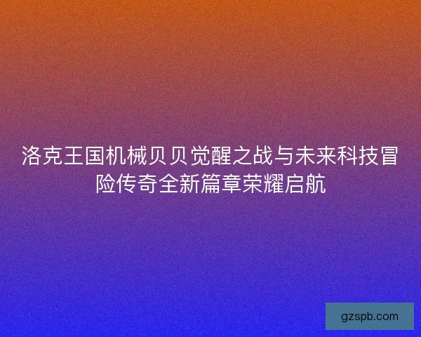 洛克王国机械贝贝觉醒之战与未来科技冒险传奇全新篇章荣耀启航