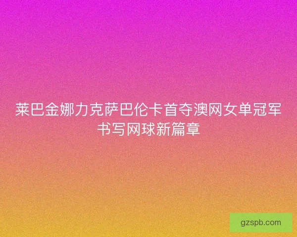 莱巴金娜力克萨巴伦卡首夺澳网女单冠军书写网球新篇章