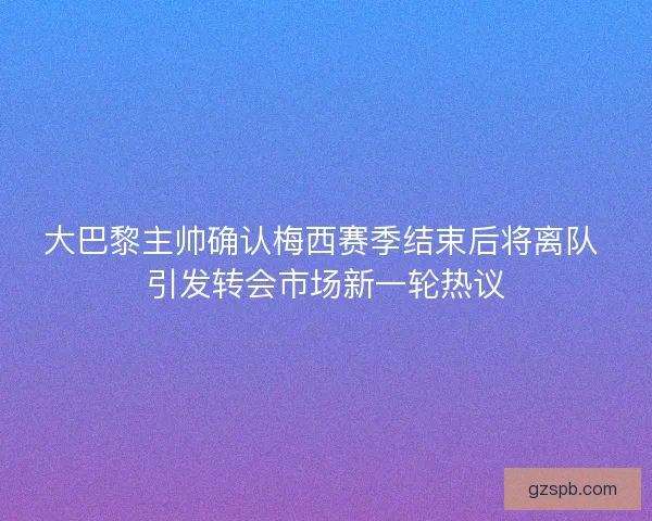 大巴黎主帅确认梅西赛季结束后将离队 引发转会市场新一轮热议