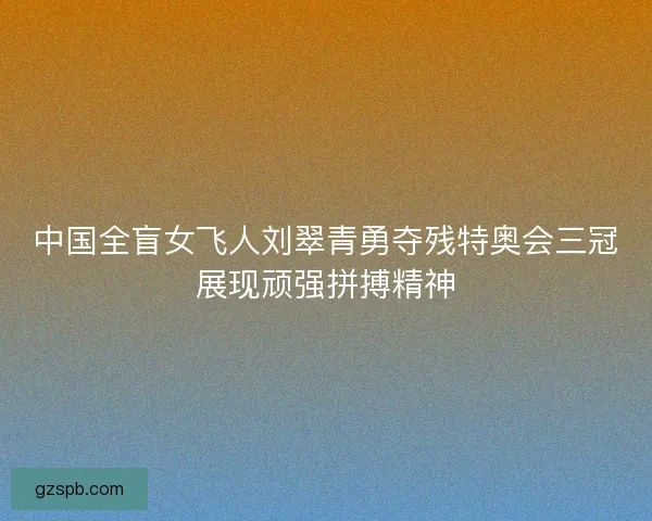 中国全盲女飞人刘翠青勇夺残特奥会三冠展现顽强拼搏精神