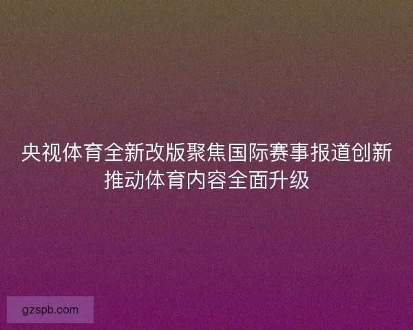 央视体育全新改版聚焦国际赛事报道创新推动体育内容全面升级