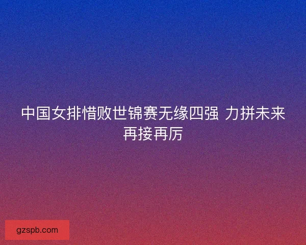 中国女排惜败世锦赛无缘四强 力拼未来再接再厉