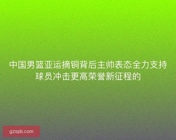 中国男篮亚运摘铜背后主帅表态全力支持球员冲击更高荣誉新征程的
